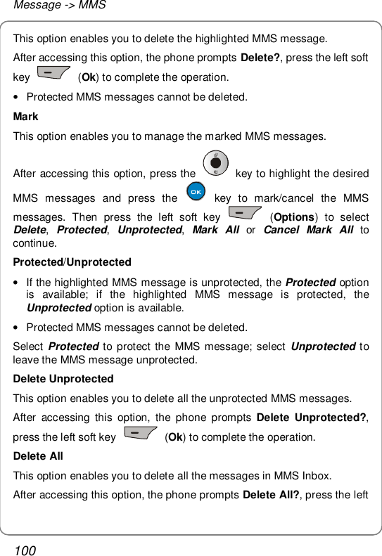 Message -&gt; MMS 100 This option enables you to delete the highlighted MMS message. After accessing this option, the phone prompts Delete?, press the left soft key   (Ok) to complete the operation. • Protected MMS messages cannot be deleted. Mark This option enables you to manage the marked MMS messages. After accessing this option, press the   key to highlight the desired MMS messages and press the   key to mark/cancel the MMS messages. Then press the left soft key   (Options) to select Delete,  Protected,  Unprotected,  Mark All or  Cancel Mark All to continue. Protected/Unprotected • If the highlighted MMS message is unprotected, the Protected option is available; if the highlighted MMS message is protected, the Unprotected option is available. • Protected MMS messages cannot be deleted. Select  Protected to protect the MMS message; select  Unprotected to leave the MMS message unprotected. Delete Unprotected This option enables you to delete all the unprotected MMS messages. After accessing this option, the phone prompts  Delete Unprotected?, press the left soft key   (Ok) to complete the operation. Delete All This option enables you to delete all the messages in MMS Inbox. After accessing this option, the phone prompts Delete All?, press the left 