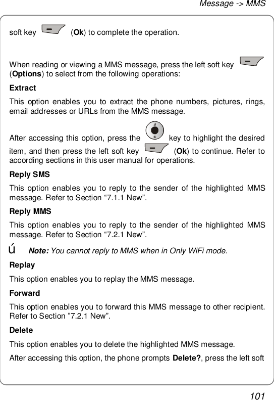 Message -&gt; MMS 101 soft key   (Ok) to complete the operation.  When reading or viewing a MMS message, press the left soft key   (Options) to select from the following operations: Extract This option enables you to extract the phone numbers, pictures, rings, email addresses or URLs from the MMS message. After accessing this option, press the   key to highlight the desired item, and then press the left soft key   (Ok) to continue. Refer to according sections in this user manual for operations. Reply SMS This option enables you to reply to the sender of the highlighted MMS message. Refer to Section “7.1.1 New”. Reply MMS This option enables you to reply to the sender of the highlighted MMS message. Refer to Section “7.2.1 New”. œ Note: You cannot reply to MMS when in Only WiFi mode. Replay This option enables you to replay the MMS message. Forward This option enables you to forward this MMS message to other recipient. Refer to Section ”7.2.1 New”.  Delete This option enables you to delete the highlighted MMS message. After accessing this option, the phone prompts Delete?, press the left soft 