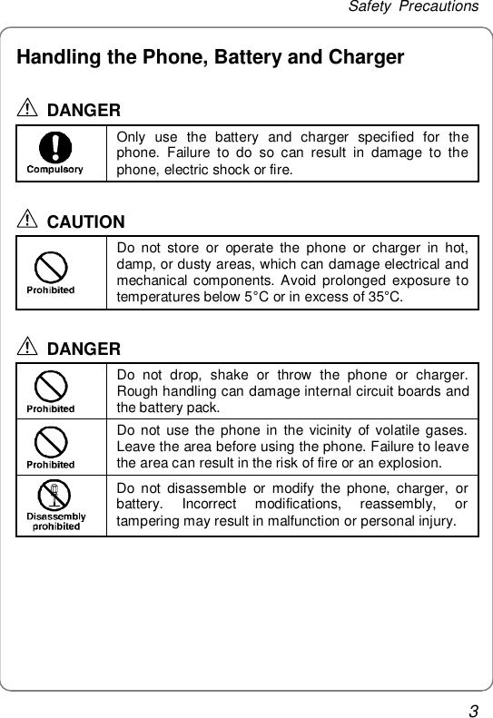 Safety Precautions 3 Handling the Phone, Battery and Charger  DANGER  Only use the battery and charger specified for the phone. Failure to do so can result in damage to the phone, electric shock or fire.  CAUTION  Do not store or operate the phone or charger in hot, damp, or dusty areas, which can damage electrical and mechanical components. Avoid prolonged exposure to temperatures below 5°C or in excess of 35°C.  DANGER  Do not drop, shake or throw the phone or charger. Rough handling can damage internal circuit boards and the battery pack.  Do not use the phone in the vicinity of volatile gases. Leave the area before using the phone. Failure to leave the area can result in the risk of fire or an explosion.  Do not disassemble or modify the phone, charger, or battery. Incorrect modifications, reassembly, or tampering may result in malfunction or personal injury.  