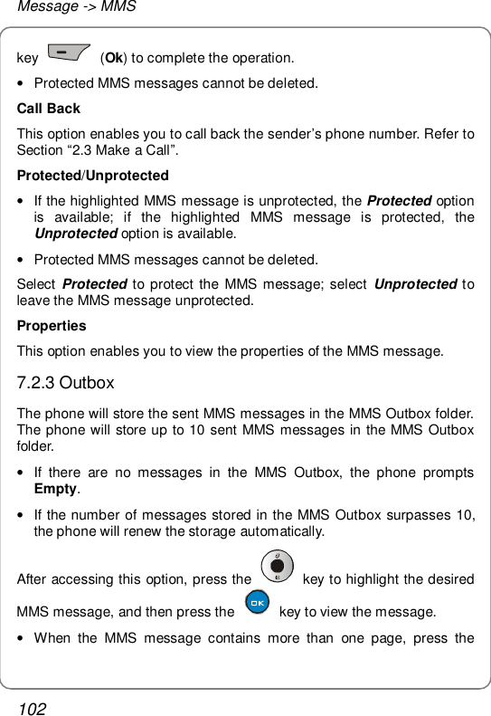 Message -&gt; MMS 102 key   (Ok) to complete the operation. • Protected MMS messages cannot be deleted. Call Back This option enables you to call back the sender’s phone number. Refer to Section “2.3 Make a Call”. Protected/Unprotected • If the highlighted MMS message is unprotected, the Protected option is available; if the highlighted MMS message is protected, the Unprotected option is available. • Protected MMS messages cannot be deleted. Select  Protected to protect the MMS message; select  Unprotected to leave the MMS message unprotected. Properties This option enables you to view the properties of the MMS message. 7.2.3 Outbox The phone will store the sent MMS messages in the MMS Outbox folder. The phone will store up to 10 sent MMS messages in the MMS Outbox folder. • If there are no messages in the MMS Outbox, the phone prompts Empty. • If the number of messages stored in the MMS Outbox surpasses 10, the phone will renew the storage automatically. After accessing this option, press the   key to highlight the desired MMS message, and then press the   key to view the message. • When the MMS message contains more than one page, press the 