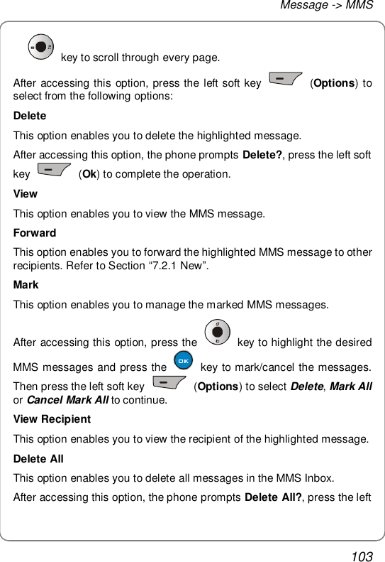 Message -&gt; MMS 103  key to scroll through every page. After accessing this option, press the left soft key   (Options) to select from the following options: Delete This option enables you to delete the highlighted message. After accessing this option, the phone prompts Delete?, press the left soft key   (Ok) to complete the operation. View This option enables you to view the MMS message. Forward This option enables you to forward the highlighted MMS message to other recipients. Refer to Section “7.2.1 New”. Mark This option enables you to manage the marked MMS messages. After accessing this option, press the   key to highlight the desired MMS messages and press the   key to mark/cancel the messages. Then press the left soft key   (Options) to select Delete, Mark All or Cancel Mark All to continue. View Recipient This option enables you to view the recipient of the highlighted message. Delete All This option enables you to delete all messages in the MMS Inbox. After accessing this option, the phone prompts Delete All?, press the left 