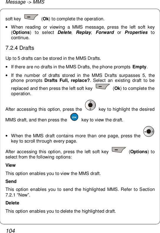 Message -&gt; MMS 104 soft key   (Ok) to complete the operation. • When reading or viewing a MMS message, press the left soft key (Options) to select  Delete,  Replay,  Forward or  Properties to continue. 7.2.4 Drafts Up to 5 drafts can be stored in the MMS Drafts. • If there are no drafts in the MMS Drafts, the phone prompts  Empty. • If the number of drafts stored in the MMS Drafts surpasses 5, the phone prompts  Drafts Full, replace?. Select an existing draft to be replaced and then press the left soft key   (Ok) to complete the operation. After accessing this option, press the   key to highlight the desired MMS draft, and then press the   key to view the draft.  • When the MMS draft contains more than one page, press the   key to scroll through every page. After accessing this option, press the left soft key   (Options) to select from the following options: View This option enables you to view the MMS draft. Send This option enables you to send the highlighted MMS. Refer to Section 7.2.1 “New”. Delete This option enables you to delete the highlighted draft. 