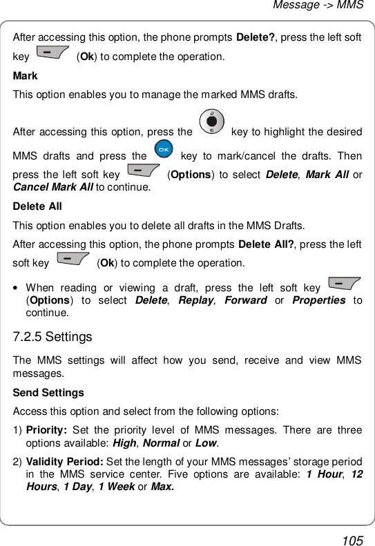 Message -&gt; MMS 105 After accessing this option, the phone prompts Delete?, press the left soft key   (Ok) to complete the operation. Mark This option enables you to manage the marked MMS drafts. After accessing this option, press the   key to highlight the desired MMS drafts and press the   key to mark/cancel the drafts. Then press the left soft key   (Options) to select  Delete, Mark All or Cancel Mark All to continue. Delete All This option enables you to delete all drafts in the MMS Drafts. After accessing this option, the phone prompts Delete All?, press the left soft key   (Ok) to complete the operation. • When reading or viewing a draft, press the left soft key   (Options) to select  Delete,  Replay,  Forward or  Properties  to continue. 7.2.5 Settings The MMS settings will affect how you send, receive and view MMS messages. Send Settings Access this option and select from the following options: 1) Priority: Set the priority level of MMS messages. There are three options available: High, Normal or Low. 2) Validity Period: Set the length of your MMS messages’ storage period in the MMS service center. Five options are available:  1 Hour,  12 Hours, 1 Day, 1 Week or Max. 