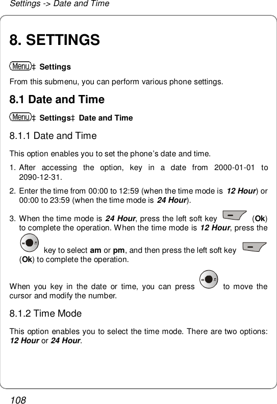 Settings -&gt; Date and Time 108 8. SETTINGS àSettings From this submenu, you can perform various phone settings. 8.1 Date and Time àSettingsàDate and Time 8.1.1 Date and Time This option enables you to set the phone’s date and time. 1. After accessing the option, key in a date from 2000-01-01 to 2090-12-31. 2. Enter the time from 00:00 to 12:59 (when the time mode is  12 Hour) or 00:00 to 23:59 (when the time mode is 24 Hour).  3. When the time mode is 24 Hour, press the left soft key   (Ok) to complete the operation. When the time mode is 12 Hour, press the  key to select am or pm, and then press the left soft key   (Ok) to complete the operation. When you key in the date or time, you can press   to move the cursor and modify the number. 8.1.2 Time Mode This option enables you to select the time mode. There are two options: 12 Hour or 24 Hour. 