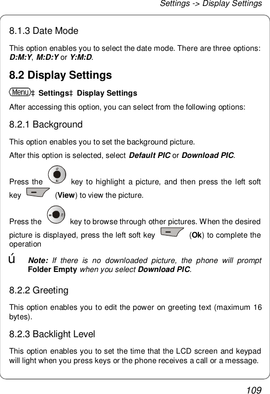 Settings -&gt; Display Settings 109 8.1.3 Date Mode This option enables you to select the date mode. There are three options: D:M:Y, M:D:Y or Y:M:D. 8.2 Display Settings àSettingsàDisplay Settings After accessing this option, you can select from the following options: 8.2.1 Background This option enables you to set the background picture. After this option is selected, select Default PIC or Download PIC. Press the   key to highlight a picture, and then press the left soft key   (View) to view the picture.  Press the   key to browse through other pictures. When the desired picture is displayed, press the left soft key   (Ok) to complete the operation œ Note: If there is no downloaded picture, the phone will prompt Folder Empty when you select Download PIC. 8.2.2 Greeting This option enables you to edit the power on greeting text (maximum 16 bytes).  8.2.3 Backlight Level This option enables you to set the time that the LCD screen and keypad will light when you press keys or the phone receives a call or a message. 