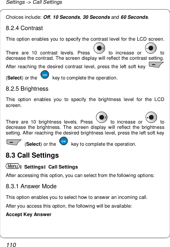 Settings -&gt; Call Settings 110 Choices include: Off, 10 Seconds, 30 Seconds and 60 Seconds. 8.2.4 Contrast This option enables you to specify the contrast level for the LCD screen. There are 10 contrast levels. Press   to increase or   to decrease the contrast. The screen display will reflect the contrast setting. After reaching the desired contrast level, press the left soft key   (Select) or the   key to complete the operation. 8.2.5 Brightness This option enables you to specify the brightness level for the LCD screen. There are 10 brightness levels. Press   to increase or   to decrease the brightness. The screen display will reflect the brightness setting. After reaching the desired brightness level, press the left soft key  (Select) or the   key to complete the operation. 8.3 Call Settings àSettingsàCall Settings After accessing this option, you can select from the following options: 8.3.1 Answer Mode This option enables you to select how to answer an incoming call. After you access this option, the following will be available: Accept Key Answer  