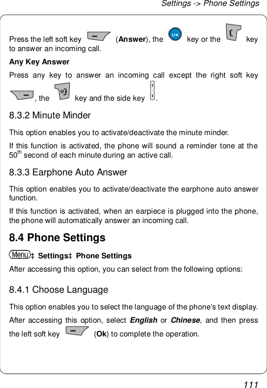 Settings -&gt; Phone Settings 111 Press the left soft key   (Answer), the   key or the   key to answer an incoming call. Any Key Answer Press any key to answer an incoming call except the right soft key , the   key and the side key  . 8.3.2 Minute Minder This option enables you to activate/deactivate the minute minder. If this function is activated, the phone will sound a reminder tone at the 50th second of each minute during an active call. 8.3.3 Earphone Auto Answer This option enables you to activate/deactivate the earphone auto answer function. If this function is activated, when an earpiece is plugged into the phone, the phone will automatically answer an incoming call. 8.4 Phone Settings àSettingsàPhone Settings After accessing this option, you can select from the following options: 8.4.1 Choose Language This option enables you to select the language of the phone’s text display. After accessing this option, select  English or  Chinese, and then press the left soft key   (Ok) to complete the operation. 