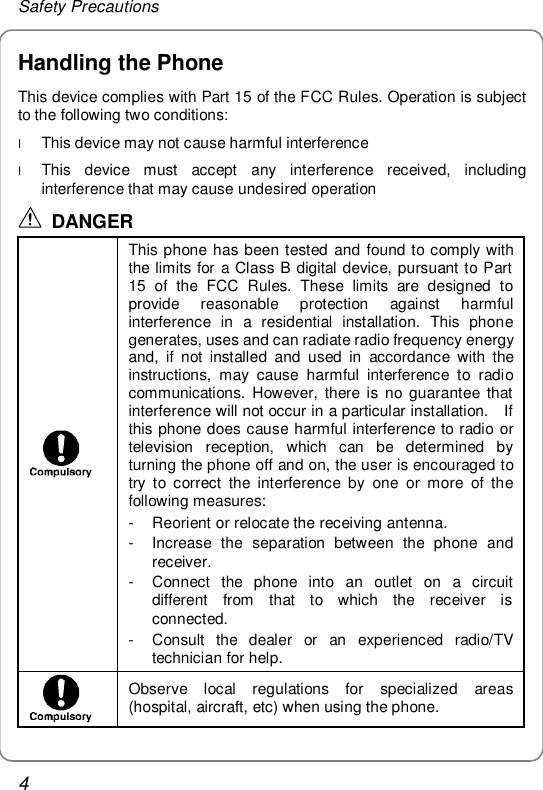 Safety Precautions 4 Handling the Phone This device complies with Part 15 of the FCC Rules. Operation is subject to the following two conditions: l This device may not cause harmful interference l This device must accept any interference received, including interference that may cause undesired operation  DANGER  This phone has been tested and found to comply with the limits for a Class B digital device, pursuant to Part 15 of the FCC Rules. These limits are designed to provide reasonable protection against harmful interference in a residential installation. This phone generates, uses and can radiate radio frequency energy and, if not installed and used in accordance with the instructions, may cause harmful interference to radio communications. However, there is no guarantee that interference will not occur in a particular installation.  If this phone does cause harmful interference to radio or television reception, which can be determined by turning the phone off and on, the user is encouraged to try to correct the interference by one or more of the following measures: - Reorient or relocate the receiving antenna. - Increase the separation between the phone and receiver. - Connect the phone into an outlet on a circuit different from that to which the receiver is connected. - Consult the dealer or an experienced radio/TV technician for help.  Observe local regulations for specialized areas (hospital, aircraft, etc) when using the phone. 