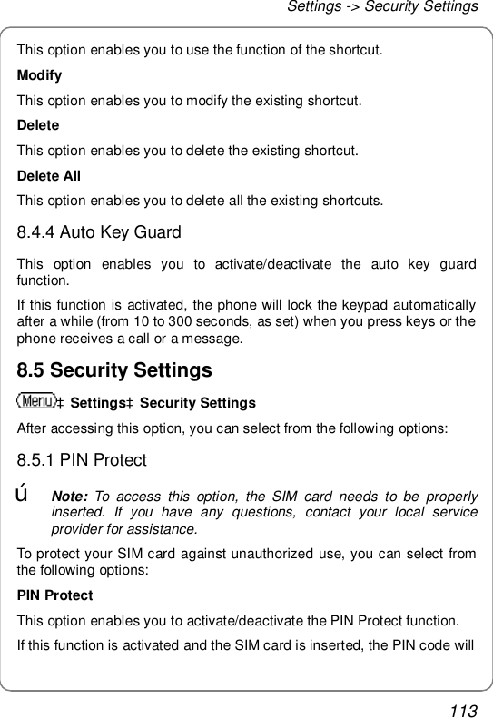 Settings -&gt; Security Settings 113 This option enables you to use the function of the shortcut. Modify This option enables you to modify the existing shortcut. Delete This option enables you to delete the existing shortcut. Delete All This option enables you to delete all the existing shortcuts. 8.4.4 Auto Key Guard This option enables you to activate/deactivate the auto key guard function. If this function is activated, the phone will lock the keypad automatically after a while (from 10 to 300 seconds, as set) when you press keys or the phone receives a call or a message. 8.5 Security Settings àSettingsàSecurity Settings After accessing this option, you can select from the following options: 8.5.1 PIN Protect œ Note: To access this option, the SIM card needs to be properly inserted. If you have any questions, contact your local service provider for assistance. To protect your SIM card against unauthorized use, you can select from the following options: PIN Protect This option enables you to activate/deactivate the PIN Protect function. If this function is activated and the SIM card is inserted, the PIN code will 