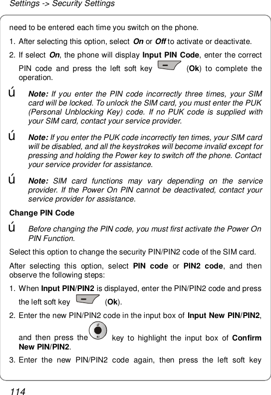 Settings -&gt; Security Settings 114 need to be entered each time you switch on the phone. 1. After selecting this option, select On or Off to activate or deactivate. 2. If select On, the phone will display Input PIN Code, enter the correct PIN code and press the left soft key   (Ok) to complete the operation. œ Note: If you enter the PIN code incorrectly three times, your SIM card will be locked. To unlock the SIM card, you must enter the PUK (Personal Unblocking Key) code. If no PUK code is supplied with your SIM card, contact your service provider. œ Note: If you enter the PUK code incorrectly ten times, your SIM card will be disabled, and all the keystrokes will become invalid except for pressing and holding the Power key to switch off the phone. Contact your service provider for assistance. œ Note: SIM card functions may vary depending on the service provider. If the Power On PIN cannot be deactivated, contact your service provider for assistance. Change PIN Code œ Before changing the PIN code, you must first activate the Power On PIN Function. Select this option to change the security PIN/PIN2 code of the SIM card.  After selecting this option, select  PIN code or  PIN2 code, and then observe the following steps: 1. When Input PIN/PIN2 is displayed, enter the PIN/PIN2 code and press the left soft key   (Ok).  2. Enter the new PIN/PIN2 code in the input box of Input New PIN/PIN2, and then press the  key to highlight the input box of  Confirm New PIN/PIN2. 3. Enter the new PIN/PIN2 code again, then press the left soft key 