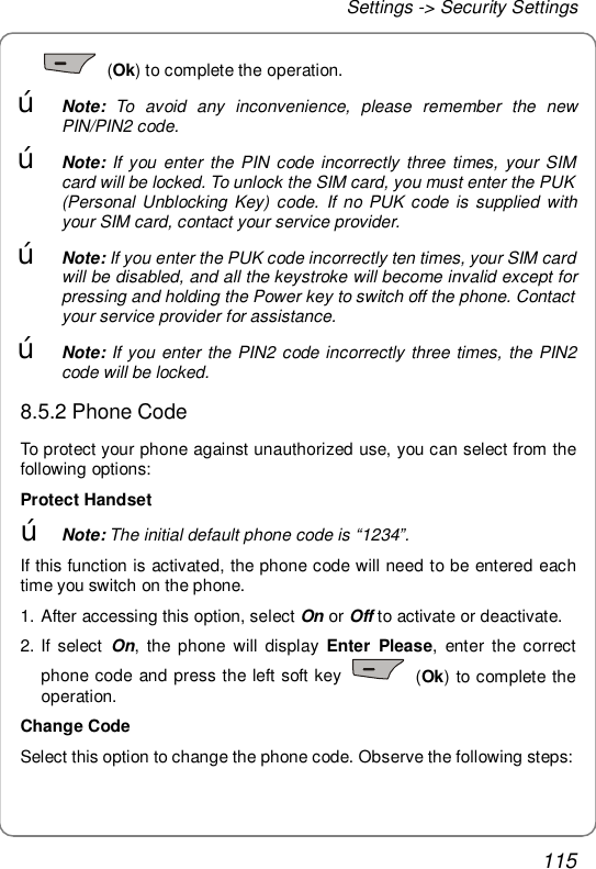 Settings -&gt; Security Settings 115  (Ok) to complete the operation. œ Note: To avoid any inconvenience, please remember the new PIN/PIN2 code.  œ Note: If you enter the PIN code incorrectly three times, your SIM card will be locked. To unlock the SIM card, you must enter the PUK (Personal Unblocking Key) code. If no PUK code is supplied with your SIM card, contact your service provider. œ Note: If you enter the PUK code incorrectly ten times, your SIM card will be disabled, and all the keystroke will become invalid except for pressing and holding the Power key to switch off the phone. Contact your service provider for assistance. œ Note: If you enter the PIN2 code incorrectly three times, the PIN2 code will be locked. 8.5.2 Phone Code To protect your phone against unauthorized use, you can select from the following options: Protect Handset œ Note: The initial default phone code is “1234”. If this function is activated, the phone code will need to be entered each time you switch on the phone. 1. After accessing this option, select On or Off to activate or deactivate. 2. If select  On, the phone will display  Enter Please, enter the correct phone code and press the left soft key   (Ok) to complete the operation. Change Code Select this option to change the phone code. Observe the following steps: 