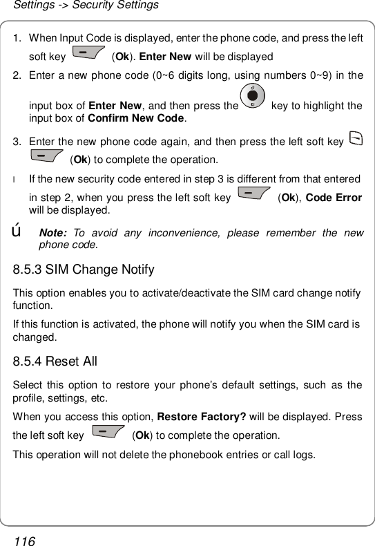 Settings -&gt; Security Settings 116 1. When Input Code is displayed, enter the phone code, and press the left soft key   (Ok). Enter New will be displayed 2. Enter a new phone code (0~6 digits long, using numbers 0~9) in the input box of Enter New, and then press the  key to highlight the input box of Confirm New Code. 3. Enter the new phone code again, and then press the left soft key    (Ok) to complete the operation. l If the new security code entered in step 3 is different from that entered in step 2, when you press the left soft key   (Ok), Code Error will be displayed. œ Note: To avoid any inconvenience, please remember the new phone code. 8.5.3 SIM Change Notify This option enables you to activate/deactivate the SIM card change notify function. If this function is activated, the phone will notify you when the SIM card is changed. 8.5.4 Reset All  Select this option to restore your phone’s default settings, such as the profile, settings, etc. When you access this option, Restore Factory? will be displayed. Press the left soft key   (Ok) to complete the operation. This operation will not delete the phonebook entries or call logs.  