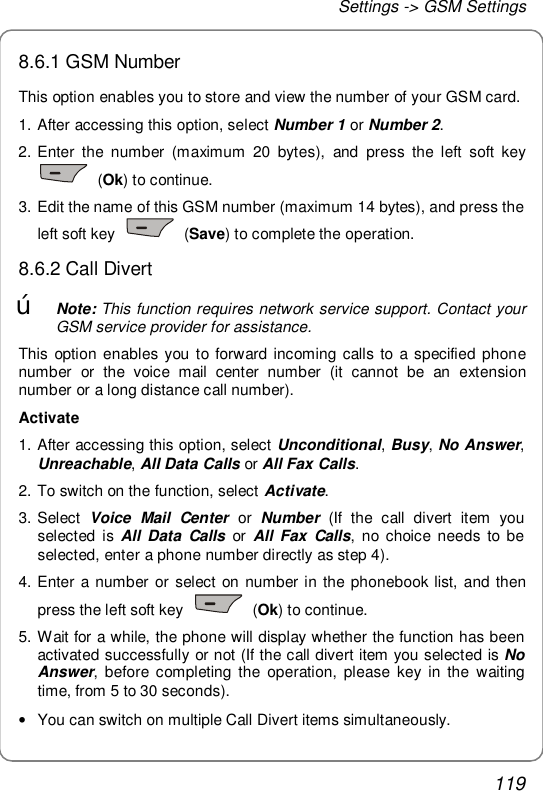 Settings -&gt; GSM Settings 119 8.6.1 GSM Number This option enables you to store and view the number of your GSM card.  1. After accessing this option, select Number 1 or Number 2. 2. Enter the number (maximum 20 bytes), and press the left soft key  (Ok) to continue.  3. Edit the name of this GSM number (maximum 14 bytes), and press the left soft key   (Save) to complete the operation. 8.6.2 Call Divert œ Note: This function requires network service support. Contact your GSM service provider for assistance. This option enables you to forward incoming calls to a specified phone number or the voice mail center number (it cannot be an extension number or a long distance call number). Activate  1. After accessing this option, select Unconditional, Busy, No Answer, Unreachable, All Data Calls or All Fax Calls. 2. To switch on the function, select Activate.  3. Select  Voice Mail Center or  Number  (If the call divert item you selected is  All Data Calls or  All Fax Calls, no choice needs to be selected, enter a phone number directly as step 4). 4. Enter a number or select on number in the phonebook list, and then press the left soft key   (Ok) to continue.  5. Wait for a while, the phone will display whether the function has been activated successfully or not (If the call divert item you selected is No Answer, before completing the operation, please key in the waiting time, from 5 to 30 seconds). • You can switch on multiple Call Divert items simultaneously. 