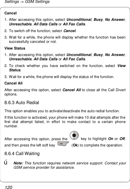 Settings -&gt; GSM Settings 120 Cancel  1. After accessing this option, select Unconditional, Busy, No Answer, Unreachable, All Data Calls or All Fax Calls. 2. To switch off the function, select Cancel.  3. Wait for a while, the phone will display whether the function has been successfully canceled or not. View Status 1. After accessing this option, select Unconditional, Busy, No Answer, Unreachable, All Data Calls or All Fax Calls. 2. To check whether you have switched on the function, select  View Status. 3. Wait for a while, the phone will display the status of the function. Cancel All After accessing this option, select Cancel All to close all the Call Divert options. 8.6.3 Auto Redial This option enables you to activate/deactivate the auto redial function. If this function is activated, your phone will make 10 dial attempts after the first dial attempt failed, in effort to make contact to a certain phone number. After accessing this option, press the   key to highlight On or Off, and then press the left soft key   (Ok) to complete the operation.  8.6.4 Call Waiting œ Note: This function requires network service support. Contact your GSM service provider for assistance. 