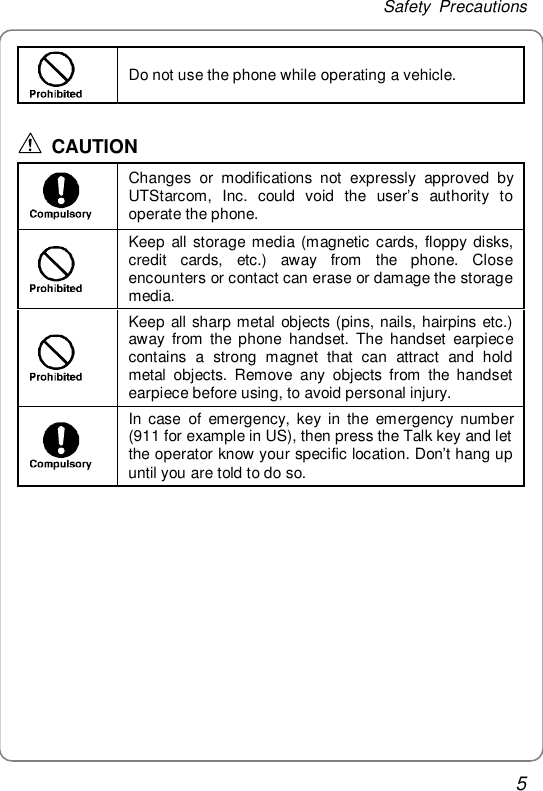 Safety Precautions 5    Do not use the phone while operating a vehicle.  CAUTION  Changes or modifications not expressly approved by UTStarcom, Inc. could void the user’s authority to operate the phone.  Keep all storage media (magnetic cards, floppy disks, credit cards, etc.) away from the phone. Close encounters or contact can erase or damage the storage media.  Keep all sharp metal objects (pins, nails, hairpins etc.) away from the phone handset. The handset earpiece contains a strong magnet that can attract and hold metal objects. Remove any objects from the handset earpiece before using, to avoid personal injury.  In case of emergency, key in the emergency number (911 for example in US), then press the Talk key and let the operator know your specific location. Don’t hang up until you are told to do so.  