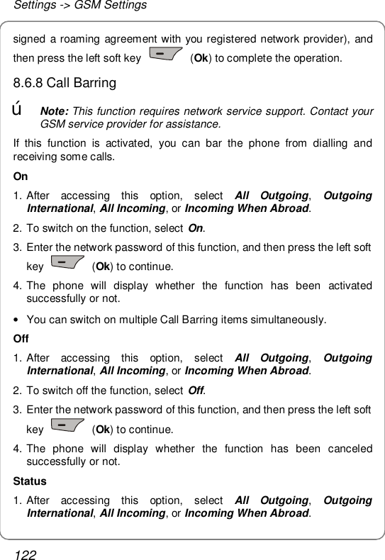 Settings -&gt; GSM Settings 122 signed a roaming agreement with you registered network provider), and then press the left soft key   (Ok) to complete the operation. 8.6.8 Call Barring œ Note: This function requires network service support. Contact your GSM service provider for assistance. If this function is activated, you can bar the phone from dialling and receiving some calls. On  1. After accessing this option, select  All Outgoing,  Outgoing International, All Incoming, or Incoming When Abroad. 2. To switch on the function, select On.  3. Enter the network password of this function, and then press the left soft key   (Ok) to continue.  4. The phone will display whether the function has been activated successfully or not. • You can switch on multiple Call Barring items simultaneously. Off  1. After accessing this option, select  All Outgoing,  Outgoing International, All Incoming, or Incoming When Abroad. 2. To switch off the function, select Off.  3. Enter the network password of this function, and then press the left soft key   (Ok) to continue. 4. The phone will display whether the function has been canceled successfully or not. Status 1. After accessing this option, select  All Outgoing,  Outgoing International, All Incoming, or Incoming When Abroad. 