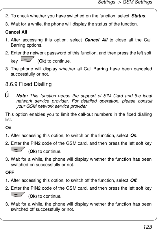 Settings -&gt; GSM Settings 123 2. To check whether you have switched on the function, select Status. 3. Wait for a while, the phone will display the status of the function. Cancel All 1. After accessing this option, select  Cancel All to close all the Call Barring options. 2. Enter the network password of this function, and then press the left soft key   (Ok) to continue. 3. The phone will display whether all Call Barring have been canceled successfully or not. 8.6.9 Fixed Dialling œ Note: This function needs the support of SIM Card and the local network service provider. For detailed operation, please consult your GSM network service provider.  This option enables you to limit the call-out numbers in the fixed dialling list. On 1. After accessing this option, to switch on the function, select On.  2. Enter the PIN2 code of the GSM card, and then press the left soft key  (Ok) to continue.  3. Wait for a while, the phone will display whether the function has been switched on successfully or not. OFF 1. After accessing this option, to switch off the function, select Off.  2. Enter the PIN2 code of the GSM card, and then press the left soft key  (Ok) to continue.  3. Wait for a while, the phone will display whether the function has been switched off successfully or not. 