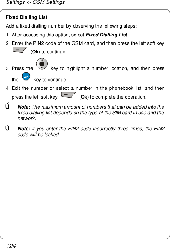 Settings -&gt; GSM Settings 124 Fixed Dialling List Add a fixed dialling number by observing the following steps:  1. After accessing this option, select Fixed Dialling List.  2. Enter the PIN2 code of the GSM card, and then press the left soft key  (Ok) to continue.  3. Press the   key to highlight a number location, and then press the   key to continue. 4. Edit the number or select a number in the phonebook list, and then press the left soft key   (Ok) to complete the operation. œ Note: The maximum amount of numbers that can be added into the fixed dialling list depends on the type of the SIM card in use and the network.  œ Note: If you enter the PIN2 code incorrectly three times, the PIN2 code will be locked. 