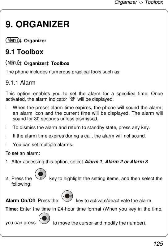 Organizer -&gt; Toolbox 125 9. ORGANIZER àOrganizer 9.1 Toolbox àOrganizeràToolbox The phone includes numerous practical tools such as: 9.1.1 Alarm This option enables you to set the alarm for a specified time. Once activated, the alarm indicator   will be displayed. l When the preset alarm time expires, the phone will sound the alarm; an alarm icon and the current time will be displayed. The alarm will sound for 30 seconds unless dismissed. l To dismiss the alarm and return to standby state, press any key. l If the alarm time expires during a call, the alarm will not sound. l You can set multiple alarms. To set an alarm: 1. After accessing this option, select Alarm 1, Alarm 2 or Alarm 3. 2. Press the   key to highlight the setting items, and then select the following: Alarm On/Off: Press the   key to activate/deactivate the alarm. Time: Enter the time in 24-hour time format (When you key in the time, you can press   to move the cursor and modify the number). 