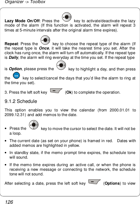 Organizer -&gt; Toolbox 126 Lazy Mode On/Off: Press the   key to activate/deactivate the lazy mode of the alarm (If this function is activated, the alarm will repeat 3 times at 5-minute intervals after the original alarm time expires). Repeat: Press the   key to choose the repeat type of the alarm (If the repeat type is  Once, it will take the nearest time you set. After the clock has rung once, the alarm will turn off automatically. If the repeat type is Daily, the alarm will ring everyday at the time you set. If the repeat type is Option, please press the   key to highlight a day, and then press the   key to select/cancel the days that you’d like the alarm to ring at the time you set). 3. Press the left soft key   (Ok) to complete the operation. 9.1.2 Schedule This option enables you to view the calendar (from 2000.01.01 to 2099.12.31) and add memos to the date. • Press the   key to move the cursor to select the date. It will not be a loop. • The current date (as set on your phone) is framed in red.  Dates with added memos are highlighted in yellow. • In standby state, if the memo prompt time expires, the schedule tone will sound.  • If the memo time expires during an active call, or when the phone is receiving a new message or connecting to the network, the schedule tone will not sound. After selecting a date, press the left soft key   (Options) to view 