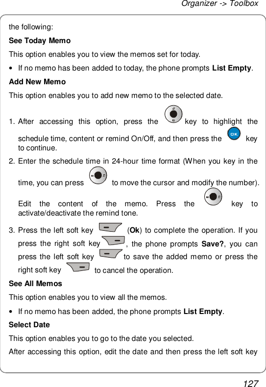 Organizer -&gt; Toolbox 127 the following: See Today Memo This option enables you to view the memos set for today. • If no memo has been added to today, the phone prompts List Empty. Add New Memo This option enables you to add new memo to the selected date. 1. After accessing this option, press the  key to highlight the schedule time, content or remind On/Off, and then press the   key to continue. 2. Enter the schedule time in 24-hour time format (When you key in the time, you can press   to move the cursor and modify the number). Edit the content of the memo. Press the   key to activate/deactivate the remind tone.  3. Press the left soft key   (Ok) to complete the operation. If you press the right soft key , the phone prompts  Save?, you can press the left soft key  to save the added memo or press the right soft key   to cancel the operation.  See All Memos This option enables you to view all the memos. • If no memo has been added, the phone prompts List Empty. Select Date This option enables you to go to the date you selected. After accessing this option, edit the date and then press the left soft key 