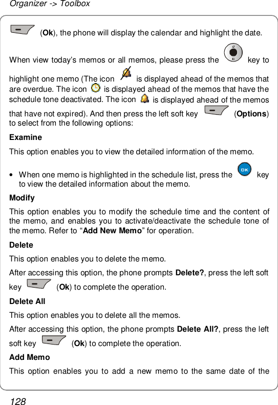 Organizer -&gt; Toolbox 128  (Ok), the phone will display the calendar and highlight the date. When view today’s memos or all memos, please press the   key to highlight one memo (The icon   is displayed ahead of the memos that are overdue. The icon   is displayed ahead of the memos that have the schedule tone deactivated. The icon   is displayed ahead of the memos that have not expired). And then press the left soft key   (Options) to select from the following options: Examine This option enables you to view the detailed information of the memo. • When one memo is highlighted in the schedule list, press the   key to view the detailed information about the memo. Modify This option enables you to modify the schedule time and the content of the memo, and enables you to activate/deactivate the schedule tone of the memo. Refer to “Add New Memo” for operation. Delete This option enables you to delete the memo. After accessing this option, the phone prompts Delete?, press the left soft key   (Ok) to complete the operation. Delete All This option enables you to delete all the memos. After accessing this option, the phone prompts Delete All?, press the left soft key   (Ok) to complete the operation. Add Memo This option enables you to add a new memo to the same date of the 