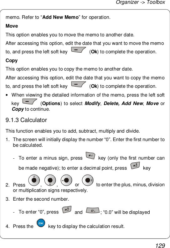 Organizer -&gt; Toolbox 129 memo. Refer to “Add New Memo” for operation. Move This option enables you to move the memo to another date. After accessing this option, edit the date that you want to move the memo to, and press the left soft key   (Ok) to complete the operation. Copy This option enables you to copy the memo to another date. After accessing this option, edit the date that you want to copy the memo to, and press the left soft key   (Ok) to complete the operation. • When viewing the detailed information of the memo, press the left soft key   (Options) to select Modify, Delete, Add New, Move or Copy to continue. 9.1.3 Calculator This function enables you to add, subtract, multiply and divide. 1. The screen will initially display the number “0”. Enter the first number to be calculated. - To enter a minus sign, press   key (only the first number can be made negative); to enter a decimal point, press   key 2. Press  ,  ,   or   to enter the plus, minus, division or multiplication signs respectively. 3. Enter the second number. - To enter “0”, press   and  ; “0.0” will be displayed 4. Press the   key to display the calculation result. 