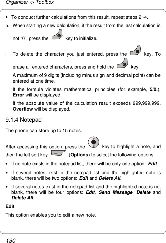 Organizer -&gt; Toolbox 130 • To conduct further calculations from this result, repeat steps 2~4. 5. When starting a new calculation, if the result from the last calculation is not “0”, press the   key to initialize. l To delete the character you just entered, press the   key. To erase all entered characters, press and hold the   key. l A maximum of 9 digits (including minus sign and decimal point) can be entered at one time. l If the formula violates mathematical principles (for example,  5/0.), Error will be displayed. l If the absolute value of the calculation result exceeds 999,999,999, Overflow will be displayed. 9.1.4 Notepad The phone can store up to 15 notes.  After accessing this option, press the   key to highlight a note, and then the left soft key   (Options) to select the following options: • If no note exists in the notepad list, there will be only one option:  Edit. • If several notes exist in the notepad list and the highlighted note is blank, there will be two options: Edit and Delete All. • If several notes exist in the notepad list and the highlighted note is not blank, there will be four options:  Edit, Send Message, Delete  and Delete All. Edit This option enables you to edit a new note. 