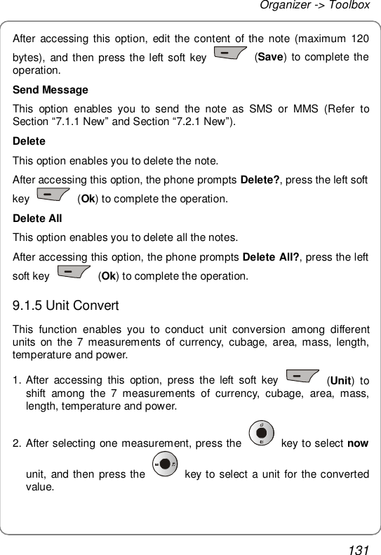 Organizer -&gt; Toolbox 131 After accessing this option, edit the content of the note (maximum 120 bytes), and then press the left soft key   (Save) to complete the operation. Send Message This option enables you to send the note as SMS or MMS (Refer to Section “7.1.1 New” and Section “7.2.1 New”). Delete This option enables you to delete the note. After accessing this option, the phone prompts Delete?, press the left soft key   (Ok) to complete the operation. Delete All This option enables you to delete all the notes. After accessing this option, the phone prompts Delete All?, press the left soft key   (Ok) to complete the operation. 9.1.5 Unit Convert This function enables you to conduct unit conversion among different units on the 7 measurements of currency, cubage, area, mass, length, temperature and power. 1. After accessing this option, press the left soft key   (Unit) to shift among the 7 measurements of currency, cubage, area, mass, length, temperature and power. 2. After selecting one measurement, press the   key to select now unit, and then press the   key to select a unit for the converted value.  