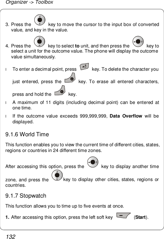 Organizer -&gt; Toolbox 132 3. Press the   key to move the cursor to the input box of converted value, and key in the value. 4. Press the   key to select to unit, and then press the   key to select a unit for the outcome value. The phone will display the outcome value simultaneously. l To enter a decimal point, press   key. To delete the character you just entered, press the   key. To erase all entered characters, press and hold the   key. l A maximum of 11 digits (including decimal point) can be entered at one time. l If the outcome value exceeds 999,999,999,  Data Overflow will be displayed. 9.1.6 World Time This function enables you to view the current time of different cities, states, regions or countries in 24 different time zones. After accessing this option, press the   key to display another time zone, and press the  key to display other cities, states, regions or countries. 9.1.7 Stopwatch This function allows you to time up to five events at once. 1. After accessing this option, press the left soft key   (Start). 