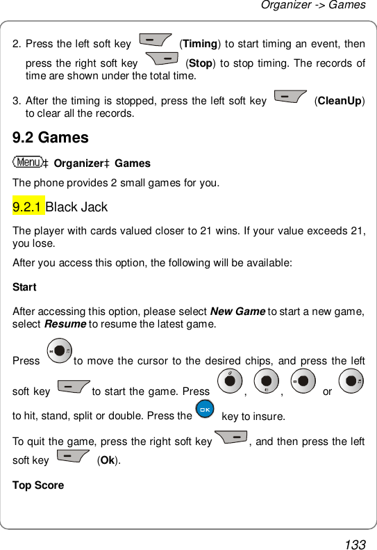 Organizer -&gt; Games 133 2. Press the left soft key   (Timing) to start timing an event, then press the right soft key   (Stop) to stop timing. The records of time are shown under the total time. 3. After the timing is stopped, press the left soft key   (CleanUp) to clear all the records. 9.2 Games àOrganizeràGames The phone provides 2 small games for you. 9.2.1 Black Jack The player with cards valued closer to 21 wins. If your value exceeds 21, you lose. After you access this option, the following will be available: Start After accessing this option, please select New Game to start a new game, select Resume to resume the latest game. Press  to move the cursor to the desired chips, and press the left soft key  to start the game. Press  ,  ,   or    to hit, stand, split or double. Press the  key to insure. To quit the game, press the right soft key , and then press the left soft key   (Ok). Top Score 