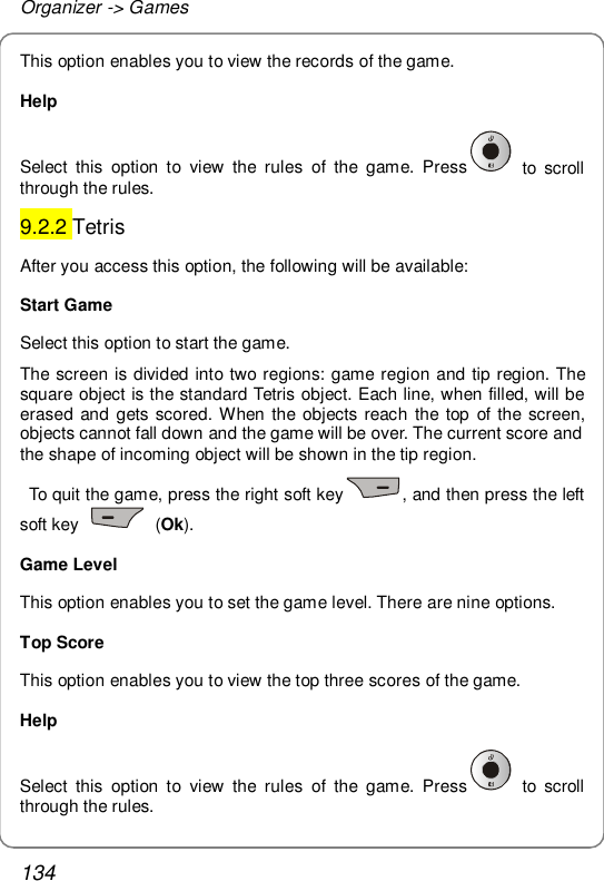 Organizer -&gt; Games 134 This option enables you to view the records of the game. Help Select this option to view the rules of the game. Press  to scroll through the rules. 9.2.2 Tetris After you access this option, the following will be available: Start Game Select this option to start the game. The screen is divided into two regions: game region and tip region. The square object is the standard Tetris object. Each line, when filled, will be erased and gets scored. When the objects reach the top of the screen, objects cannot fall down and the game will be over. The current score and the shape of incoming object will be shown in the tip region.   To quit the game, press the right soft key , and then press the left soft key   (Ok). Game Level This option enables you to set the game level. There are nine options. Top Score This option enables you to view the top three scores of the game. Help Select this option to view the rules of the game. Press  to scroll through the rules. 