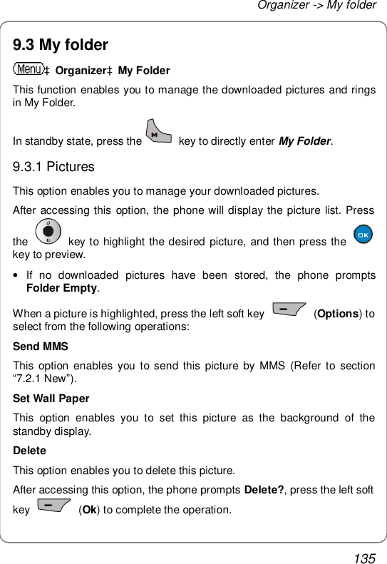 Organizer -&gt; My folder 135 9.3 My folder àOrganizeràMy Folder This function enables you to manage the downloaded pictures and rings in My Folder. In standby state, press the  key to directly enter My Folder. 9.3.1 Pictures This option enables you to manage your downloaded pictures. After accessing this option, the phone will display the picture list. Press the   key to highlight the desired picture, and then press the   key to preview. • If no downloaded pictures have been stored, the phone prompts Folder Empty. When a picture is highlighted, press the left soft key   (Options) to select from the following operations: Send MMS This option enables you to send this picture by MMS (Refer to section “7.2.1 New”). Set Wall Paper This option enables you to set this picture as the background of the standby display.  Delete This option enables you to delete this picture. After accessing this option, the phone prompts Delete?, press the left soft key   (Ok) to complete the operation. 