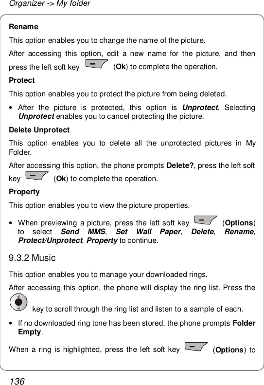 Organizer -&gt; My folder 136 Rename This option enables you to change the name of the picture. After accessing this option, edit a new name for the picture, and then press the left soft key   (Ok) to complete the operation. Protect This option enables you to protect the picture from being deleted. • After the picture is protected, this option is  Unprotect. Selecting Unprotect enables you to cancel protecting the picture. Delete Unprotect This option enables you to delete all the unprotected pictures in My Folder. After accessing this option, the phone prompts Delete?, press the left soft key   (Ok) to complete the operation. Property This option enables you to view the picture properties.  • When previewing a picture, press the left soft key   (Options) to select  Send MMS,  Set Wall Paper,  Delete,  Rename, Protect/Unprotect, Property to continue. 9.3.2 Music This option enables you to manage your downloaded rings. After accessing this option, the phone will display the ring list. Press the  key to scroll through the ring list and listen to a sample of each.  • If no downloaded ring tone has been stored, the phone prompts Folder Empty. When a ring is highlighted, press the left soft key   (Options) to 