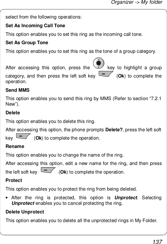 Organizer -&gt; My folder 137 select from the following operations: Set As Incoming Call Tone This option enables you to set this ring as the incoming call tone. Set As Group Tone This option enables you to set this ring as the tone of a group category. After accessing this option, press the   key to highlight a group category, and then press the left soft key   (Ok) to complete the operation. Send MMS This option enables you to send this ring by MMS (Refer to section “7.2.1 New”). Delete This option enables you to delete this ring. After accessing this option, the phone prompts Delete?, press the left soft key   (Ok) to complete the operation. Rename This option enables you to change the name of the ring. After accessing this option, edit a new name for the ring, and then press the left soft key   (Ok) to complete the operation. Protect This option enables you to protect the ring from being deleted. • After the ring is protected, this option is  Unprotect. Selecting Unprotect enables you to cancel protecting the ring. Delete Unprotect This option enables you to delete all the unprotected rings in My Folder. 