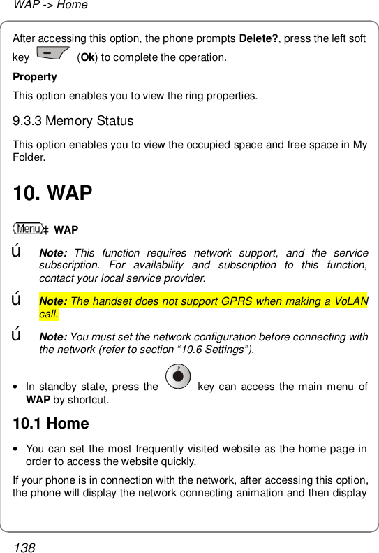 WAP -&gt; Home 138 After accessing this option, the phone prompts Delete?, press the left soft key   (Ok) to complete the operation. Property This option enables you to view the ring properties. 9.3.3 Memory Status This option enables you to view the occupied space and free space in My Folder. 10. WAP àWAP œ Note: This function requires network support, and the service subscription. For availability and subscription to this function, contact your local service provider. œ Note: The handset does not support GPRS when making a VoLAN call. œ Note: You must set the network configuration before connecting with the network (refer to section “10.6 Settings”). • In standby state, press the   key can access the main menu of WAP by shortcut. 10.1 Home • You can set the most frequently visited website as the home page in order to access the website quickly. If your phone is in connection with the network, after accessing this option, the phone will display the network connecting animation and then display 