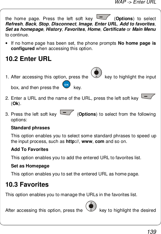 WAP -&gt; Enter URL 139 the home page. Press the left soft key   (Options) to select Refresh, Back, Stop, Disconnect, Image, Enter URL, Add to favorites, Set as homepage, History, Favorites, Home, Certificate or Main Menu to continue. • If no home page has been set, the phone prompts No home page is configured when accessing this option. 10.2 Enter URL 1. After accessing this option, press the   key to highlight the input box, and then press the   key. 2. Enter a URL and the name of the URL, press the left soft key   (Ok). 3. Press the left soft key   (Options) to select from the following options: Standard phrases This option enables you to select some standard phrases to speed up the input process, such as http://, www, com and so on. Add To Favorites This option enables you to add the entered URL to favorites list. Set as Homepage This option enables you to set the entered URL as home page. 10.3 Favorites This option enables you to manage the URLs in the favorites list. After accessing this option, press the   key to highlight the desired 