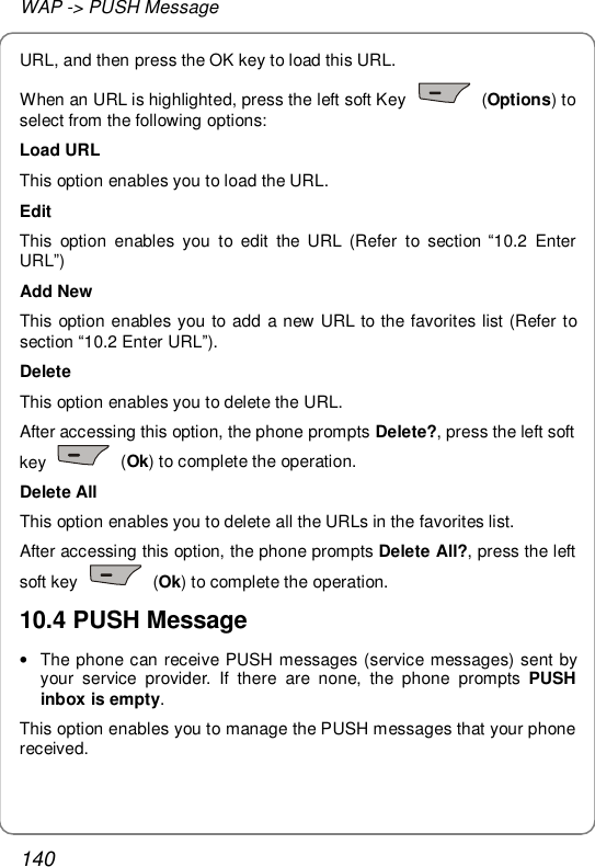 WAP -&gt; PUSH Message 140 URL, and then press the OK key to load this URL. When an URL is highlighted, press the left soft Key   (Options) to select from the following options: Load URL This option enables you to load the URL. Edit This option enables you to edit the URL (Refer to section “10.2 Enter URL”) Add New This option enables you to add a new URL to the favorites list (Refer to section “10.2 Enter URL”). Delete This option enables you to delete the URL. After accessing this option, the phone prompts Delete?, press the left soft key   (Ok) to complete the operation. Delete All This option enables you to delete all the URLs in the favorites list. After accessing this option, the phone prompts Delete All?, press the left soft key   (Ok) to complete the operation. 10.4 PUSH Message • The phone can receive PUSH messages (service messages) sent by your service provider. If there are none, the phone prompts  PUSH inbox is empty. This option enables you to manage the PUSH messages that your phone received. 