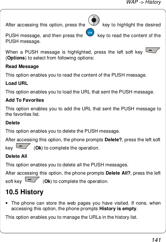 WAP -&gt; History 141 After accessing this option, press the   key to highlight the desired PUSH message, and then press the   key to read the content of the PUSH message. When a PUSH message is highlighted, press the left soft key   (Options) to select from following options: Read Message This option enables you to read the content of the PUSH message. Load URL This option enables you to load the URL that sent the PUSH message. Add To Favorites This option enables you to add the URL that sent the PUSH message to the favorites list. Delete This option enables you to delete the PUSH message. After accessing this option, the phone prompts Delete?, press the left soft key   (Ok) to complete the operation. Delete All This option enables you to delete all the PUSH messages. After accessing this option, the phone prompts Delete All?, press the left soft key   (Ok) to complete the operation. 10.5 History • The phone can store the web pages you have visited. If none, when accessing this option, the phone prompts History is empty. This option enables you to manage the URLs in the history list. 