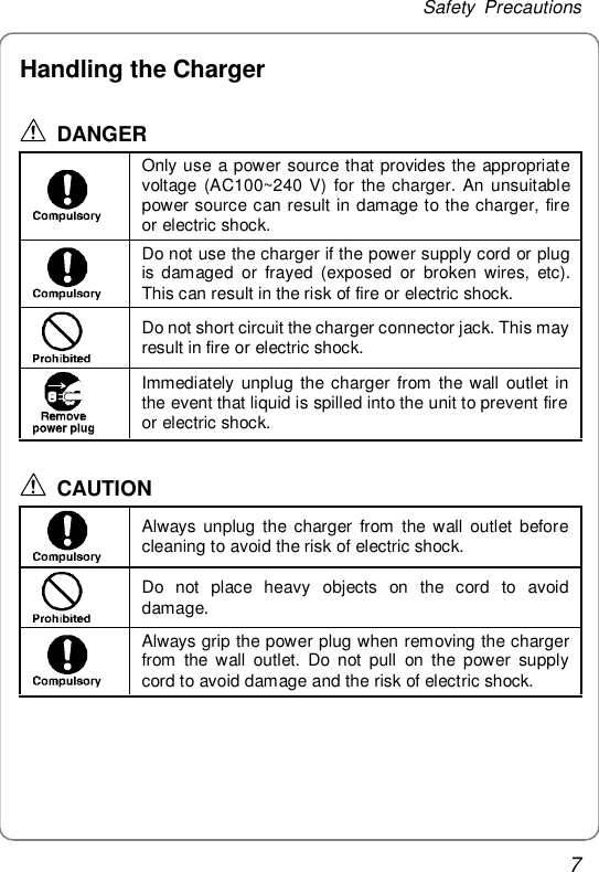 Safety Precautions 7 Handling the Charger  DANGER  Only use a power source that provides the appropriate voltage (AC100~240 V) for the charger. An unsuitable power source can result in damage to the charger, fire or electric shock.  Do not use the charger if the power supply cord or plug is damaged or frayed (exposed or broken wires, etc). This can result in the risk of fire or electric shock.  Do not short circuit the charger connector jack. This may result in fire or electric shock.  Immediately unplug the charger from the wall outlet in the event that liquid is spilled into the unit to prevent fire or electric shock.  CAUTION  Always unplug the charger from the wall outlet before cleaning to avoid the risk of electric shock.  Do not place heavy objects on the cord to avoid damage.  Always grip the power plug when removing the charger from the wall outlet. Do not pull on the power supply cord to avoid damage and the risk of electric shock.  