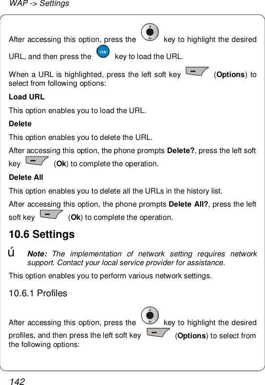WAP -&gt; Settings 142 After accessing this option, press the   key to highlight the desired URL, and then press the   key to load the URL. When a URL is highlighted, press the left soft key   (Options) to select from following options: Load URL This option enables you to load the URL.  Delete This option enables you to delete the URL. After accessing this option, the phone prompts Delete?, press the left soft key   (Ok) to complete the operation. Delete All This option enables you to delete all the URLs in the history list. After accessing this option, the phone prompts Delete All?, press the left soft key   (Ok) to complete the operation. 10.6 Settings œ Note: The implementation of network setting requires network support. Contact your local service provider for assistance. This option enables you to perform various network settings. 10.6.1 Profiles After accessing this option, press the   key to highlight the desired profiles, and then press the left soft key   (Options) to select from the following options: 