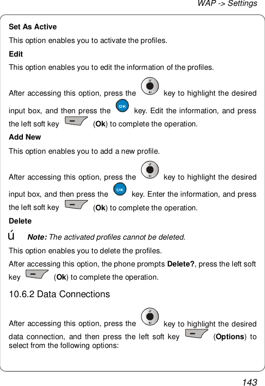 WAP -&gt; Settings 143 Set As Active This option enables you to activate the profiles. Edit This option enables you to edit the information of the profiles. After accessing this option, press the   key to highlight the desired input box, and then press the   key. Edit the information, and press the left soft key   (Ok) to complete the operation. Add New This option enables you to add a new profile. After accessing this option, press the   key to highlight the desired input box, and then press the   key. Enter the information, and press the left soft key   (Ok) to complete the operation. Delete œ Note: The activated profiles cannot be deleted. This option enables you to delete the profiles. After accessing this option, the phone prompts Delete?, press the left soft key   (Ok) to complete the operation. 10.6.2 Data Connections After accessing this option, press the   key to highlight the desired data connection, and then press the left soft key   (Options) to select from the following options: 