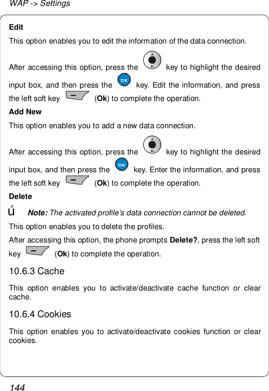 WAP -&gt; Settings 144 Edit This option enables you to edit the information of the data connection. After accessing this option, press the   key to highlight the desired input box, and then press the   key. Edit the information, and press the left soft key   (Ok) to complete the operation. Add New This option enables you to add a new data connection. After accessing this option, press the   key to highlight the desired input box, and then press the   key. Enter the information, and press the left soft key   (Ok) to complete the operation. Delete œ Note: The activated profile’s data connection cannot be deleted. This option enables you to delete the profiles. After accessing this option, the phone prompts Delete?, press the left soft key   (Ok) to complete the operation. 10.6.3 Cache This option enables you to activate/deactivate cache function or clear cache. 10.6.4 Cookies This option enables you to activate/deactivate cookies function or clear cookies. 