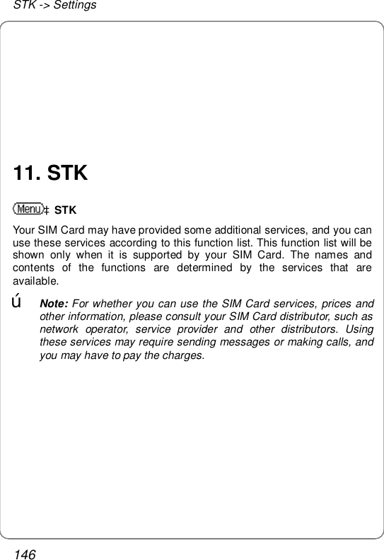 STK -&gt; Settings 146       11. STK àSTK Your SIM Card may have provided some additional services, and you can use these services according to this function list. This function list will be shown only when it is supported by your SIM Card. The names and contents of the functions are determined by the services that are available. œ Note: For whether you can use the SIM Card services, prices and other information, please consult your SIM Card distributor, such as network operator, service provider and other distributors. Using these services may require sending messages or making calls, and you may have to pay the charges.  