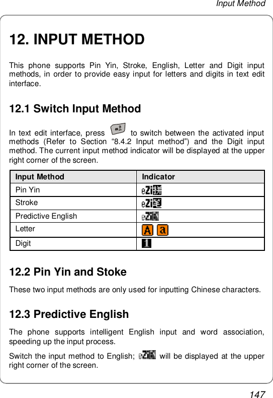 Input Method 147 12. INPUT METHOD This phone supports Pin Yin, Stroke, English, Letter and Digit input methods, in order to provide easy input for letters and digits in text edit interface. 12.1 Switch Input Method In text edit interface, press   to switch between the activated input methods (Refer to Section  “8.4.2 Input method”) and the Digit input method. The current input method indicator will be displayed at the upper right corner of the screen. Input Method  Indicator              Pin Yin   Stroke   Predictive English                     Letter                Digit                              12.2 Pin Yin and Stoke These two input methods are only used for inputting Chinese characters. 12.3 Predictive English The phone supports intelligent English input and word association, speeding up the input process. Switch the input method to English;   will be displayed at the upper right corner of the screen. 