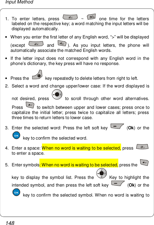 Input Method 148 1. To enter letters, press   ~   one time for the letters labeled on the respective key; a word matching the input letters will be displayed automatically. • When you enter the first letter of any English word, “&gt;” will be displayed (except   and  ). As you input letters, the phone will automatically associate the matched English words. • If the letter input does not correspond with any English word in the phone’s dictionary, the key press will have no response. • Press the   key repeatedly to delete letters from right to left. 2. Select a word and change upper/lower case: If the word displayed is not desired, press   to scroll through other word alternatives. Press   to switch between upper and lower cases; press once to capitalize the initial letter; press twice to capitalize all letters; press three times to return letters to lower case. 3. Enter the selected word: Press the left soft key   (Ok) or the  key to confirm the selected word.  4. Enter a space: When no word is waiting to be selected, press   to enter a space. 5. Enter symbols: When no word is waiting to be selected, press the   key to display the symbol list. Press the   Key to highlight the intended symbol, and then press the left soft key   (Ok) or the  key to confirm the selected symbol. When no word is waiting to 