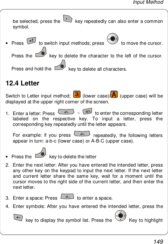 Input Method 149 be selected, press the   key repeatedly can also enter a common symbol.  • Press   to switch input methods; press   to move the cursor. Press the   key to delete the character to the left of the cursor. Press and hold the   key to delete all characters. 12.4 Letter Switch to Letter input method;   (lower case)/  (upper case) will be displayed at the upper right corner of the screen. 1. Enter a letter: Press   ~   to enter the corresponding letter labeled on the respective key. To input a letter, press the corresponding key repeatedly until the letter appears. For example: if you press   repeatedly, the following letters appear in turn: a-b-c (lower case) or A-B-C (upper case). • Press the   key to delete the letter 2. Enter the next letter: After you have entered the intended letter, press any other key on the keypad to input the next letter. If the next letter and current letter share the same key, wait for a moment until the cursor moves to the right side of the current letter, and then enter the next letter. 3. Enter a space: Press   to enter a space. 4. Enter symbols: After you have entered the intended letter, press the  key to display the symbol list. Press the   Key to highlight 