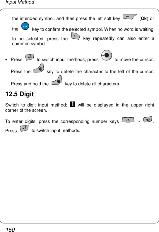 Input Method 150 the intended symbol, and then press the left soft key   (Ok) or the   key to confirm the selected symbol. When no word is waiting to be selected, press the   key repeatedly can also enter a common symbol.  • Press   to switch input methods; press   to move the cursor. Press the   key to delete the character to the left of the cursor. Press and hold the   key to delete all characters. 12.5 Digit Switch to digit input method;   will be displayed in the upper right corner of the screen. To enter digits, press the corresponding number keys   ~  . Press   to switch input methods. 
