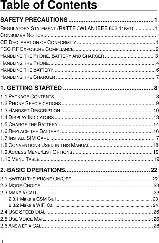  ii Table of Contents SAFETY PRECAUTIONS..................................................1 REGULATORY STATEMENT (R&amp;TTE / WLAN IEEE 802.11B/G)..............1 CONSUMER NOTICE...............................................................................1 CE DECLARATION OF CONFORMITY .......................................................1 FCC RF EXPOSURE COMPLIANCE.........................................................2 HANDLING THE PHONE, BATTERY AND CHARGER ...................................3 HANDLING THE PHONE...........................................................................4 HANDLING THE BATTERY........................................................................6 HANDLING THE CHARGER ......................................................................7 1. GETTING STARTED.....................................................8 1.1 PACKAGE CONTENTS .......................................................................8 1.2 PHONE SPECIFICATIONS ..................................................................9 1.3 HANDSET DESCRIPTION.................................................................10 1.4 DISPLAY INDICATORS .....................................................................13 1.5 CHARGE THE BATTERY ..................................................................14 1.6 REPLACE THE BATTERY .................................................................16 1.7 INSTALL SIM CARD ........................................................................17 1.8 CONVENTIONS USED IN THIS MANUAL............................................18 1.9 ACCESS MENU/LIST OPTIONS ........................................................19 1.10 MENU TABLE................................................................................19 2. BASIC OPERATIONS..................................................22 2.1 SWITCH THE PHONE ON/OFF.........................................................22 2.2 MODE CHOICE...............................................................................23 2.3 MAKE A CALL.................................................................................23 2.3.1 Make a GSM Call............................................................................23 2.3.2 Make a WiFi Call.............................................................................24 2.4 USE SPEED DIAL ...........................................................................26 2.5 USE VOICE MAIL............................................................................26 2.6 ANSWER A CALL.............................................................................26 