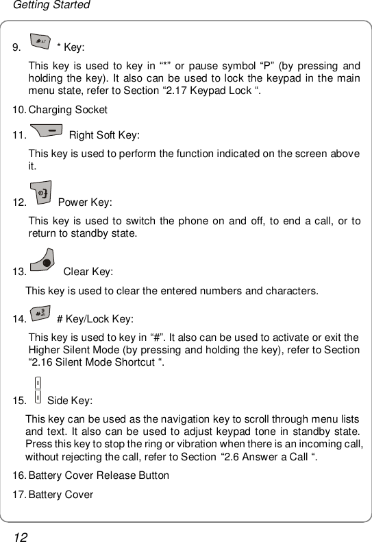 Getting Started 12 9.   * Key:  This key is used to key in “*” or pause symbol “P” (by pressing and holding the key). It also can be used to lock the keypad in the main menu state, refer to Section “2.17 Keypad Lock “.  10. Charging Socket 11.   Right Soft Key: This key is used to perform the function indicated on the screen above it. 12.   Power Key: This key is used to switch the phone on and off, to end a call, or to return to standby state. 13.  Clear Key: This key is used to clear the entered numbers and characters. 14.   # Key/Lock Key: This key is used to key in “#”. It also can be used to activate or exit the Higher Silent Mode (by pressing and holding the key), refer to Section “2.16 Silent Mode Shortcut “. 15.    Side Key: This key can be used as the navigation key to scroll through menu lists and text. It also can be used to adjust keypad tone in standby state. Press this key to stop the ring or vibration when there is an incoming call, without rejecting the call, refer to Section “2.6 Answer a Call “. 16. Battery Cover Release Button 17. Battery Cover 